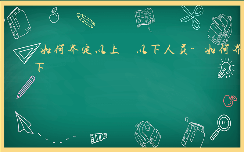 如何界定以上 以下人员-如何界定以上 以下